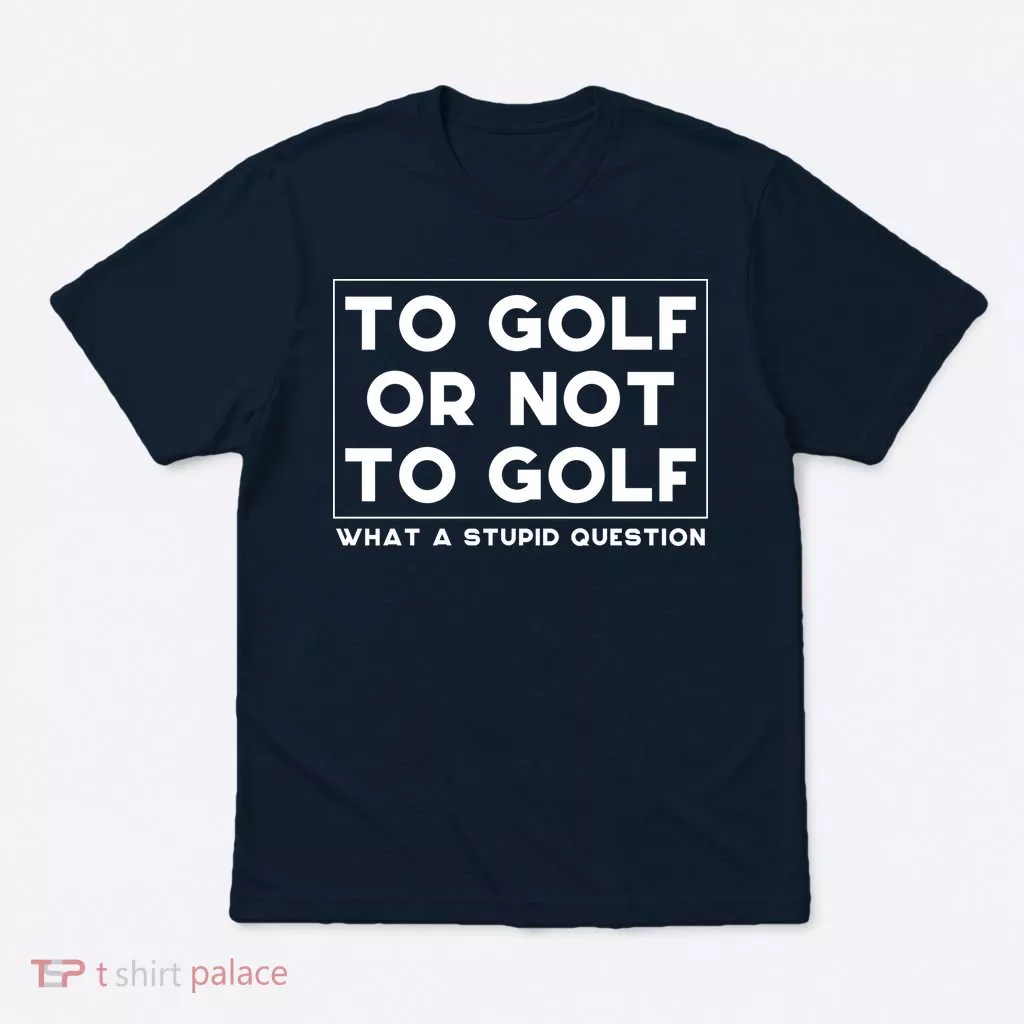 ⛳ To Golf Or Not To Golf What A Stupid Question T-Shirt
